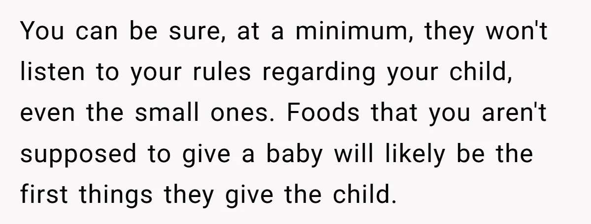 You can be sure, at a minimum, they won't listen to your rules regarding your child, even the small ones. Foods that you aren't supposed to give a baby will...