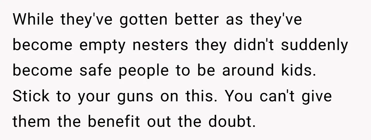 While they've gotten better as they've become empty nesters they didn't suddenly become safe people to be around kids. Stick to your guns on this. You can't give them the...