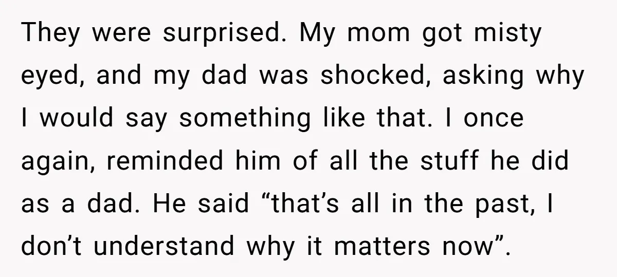 They were surprised. My mom got misty eyed, and my dad was shocked, asking why I would say something like that. I once again, reminded him of all the stuff...