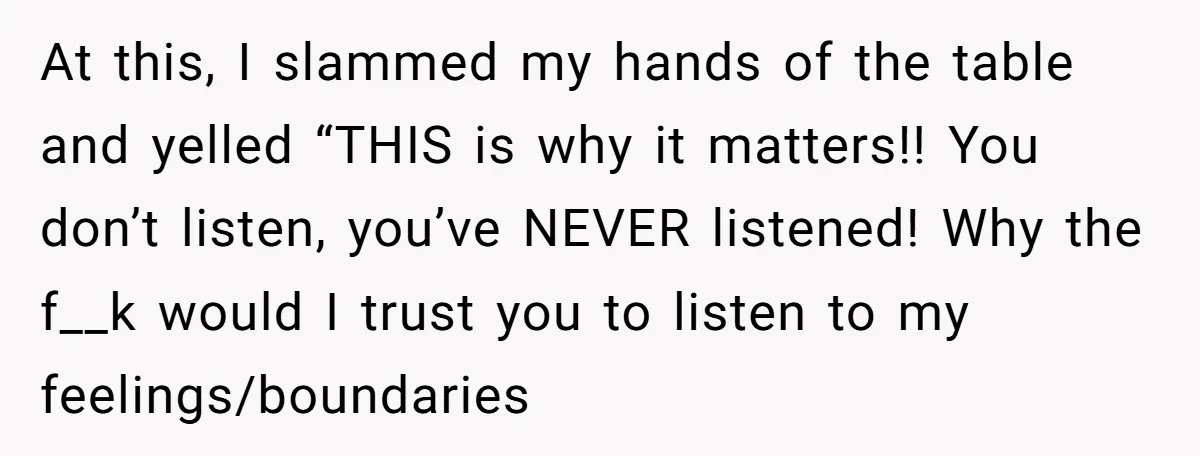 At this, I slammed my hands of the table and yelled “THIS is why it matters!! You don’t listen, you’ve NEVER listened! Why the f__k would I trust you to...
