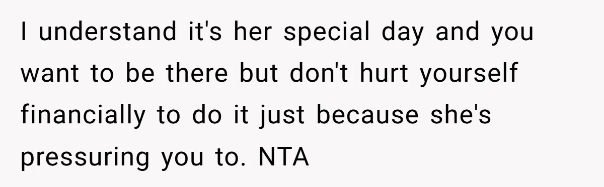 I understand it's her special day and you want to be there but don't hurt yourself financially to do it just because she's pressuring you to. NTA