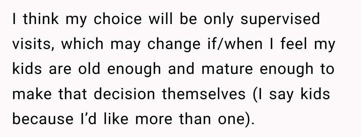 I think my choice will be only supervised visits, which may change if/when I feel my kids are old enough and mature enough to make that decision themselves (I say...