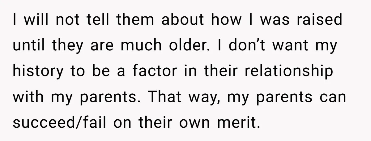 I will not tell them about how I was raised until they are much older. I don’t want my history to be a factor in their relationship with my parents....