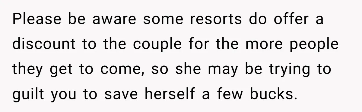 Please be aware some resorts do offer a discount to the couple for the more people they get to come, so she may be trying to guilt you to save...