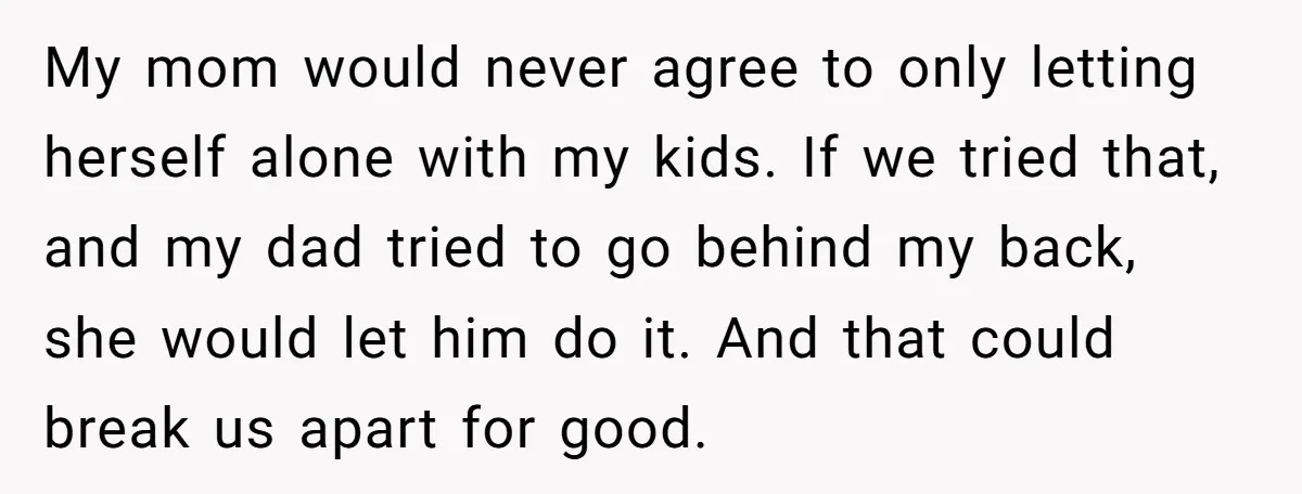 My mom would never agree to only letting herself alone with my kids. If we tried that, and my dad tried to go behind my back, she would let him...