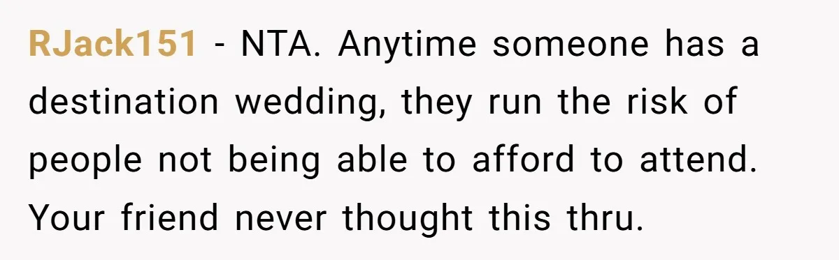 RJack151 − NTA. Anytime someone has a destination wedding, they run the risk of people not being able to afford to attend. Your friend never thought this thru.