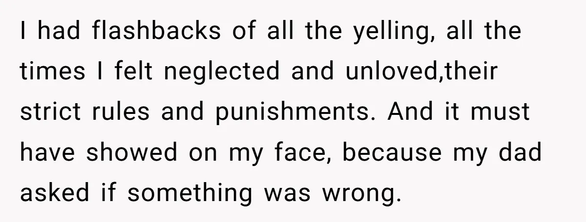 I had flashbacks of all the yelling, all the times I felt neglected and unloved,their strict rules and punishments. And it must have showed on my face, because my dad...