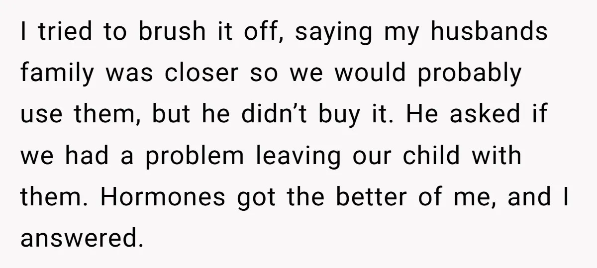 I tried to brush it off, saying my husbands family was closer so we would probably use them, but he didn’t buy it. He asked if we had a problem...