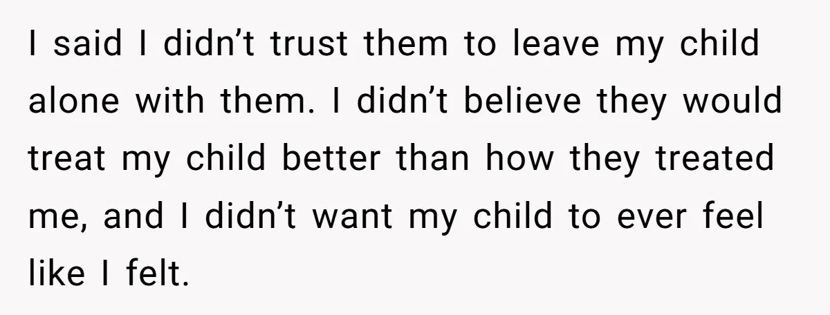 I said I didn’t trust them to leave my child alone with them. I didn’t believe they would treat my child better than how they treated me, and I didn’t...
