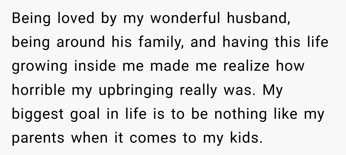 Being loved by my wonderful husband, being around his family, and having this life growing inside me made me realize how horrible my upbringing really was. My biggest goal in...