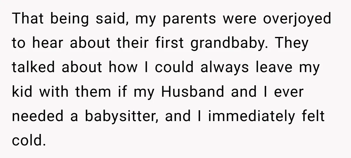 That being said, my parents were overjoyed to hear about their first grandbaby. They talked about how I could always leave my kid with them if my Husband and I...