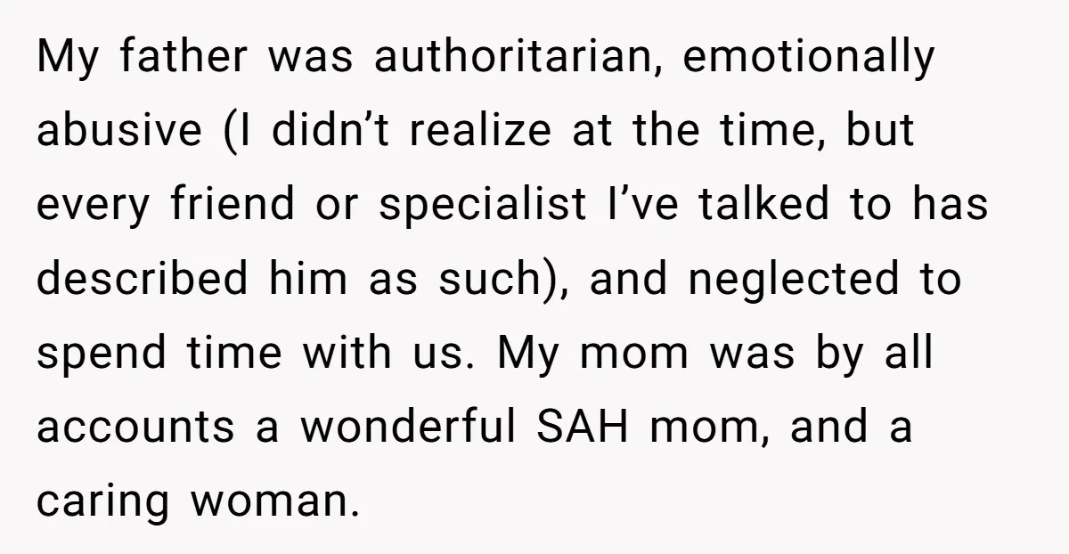 My father was authoritarian, emotionally abusive (I didn’t realize at the time, but every friend or specialist I’ve talked to has described him as such), and neglected to spend time...