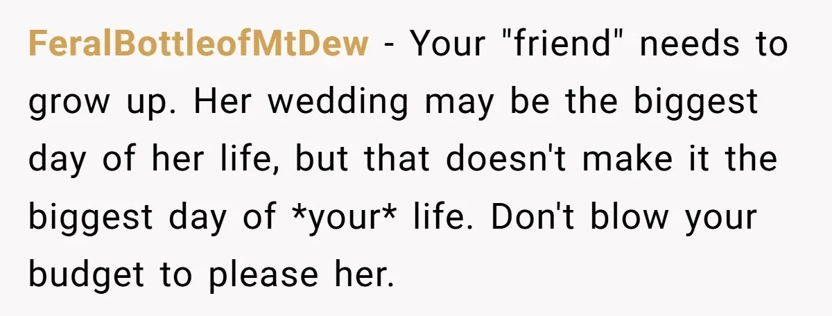 FeralBottleofMtDew − Your "friend" needs to grow up. Her wedding may be the biggest day of her life, but that doesn't make it the biggest day of *your* life. Don't...