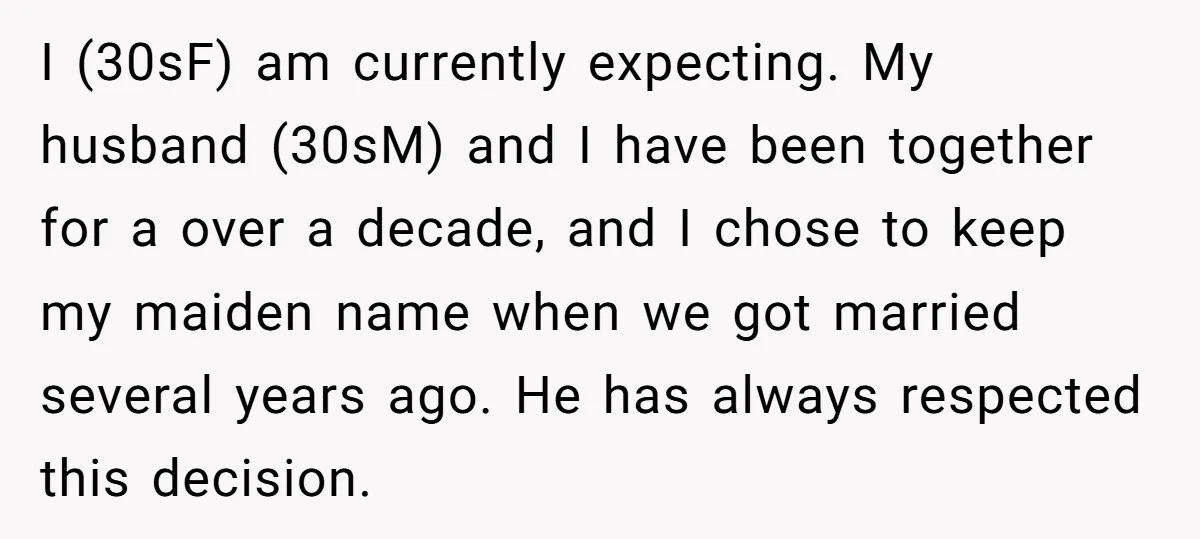 I (30sF) am currently expecting. My husband (30sM) and I have been together for a over a decade, and I chose to keep my maiden name when we got married...