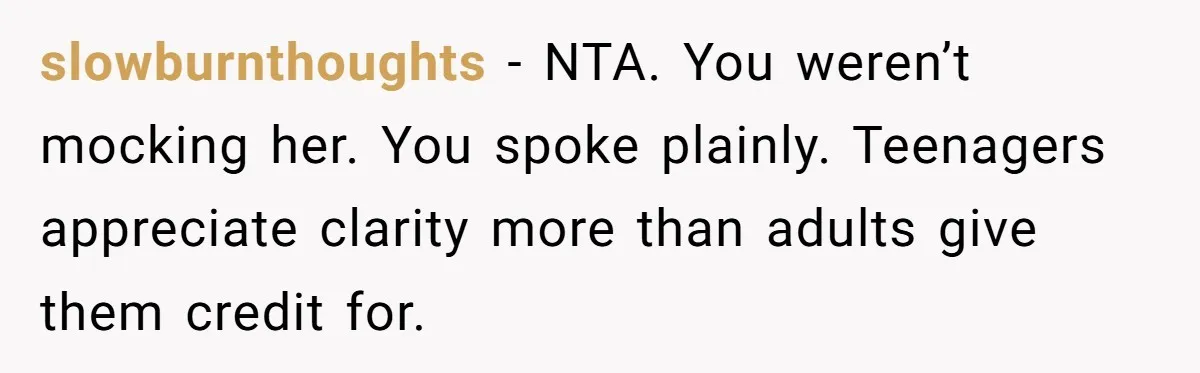slowburnthoughts - NTA. You weren’t mocking her. You spoke plainly. Teenagers appreciate clarity more than adults give them credit for.