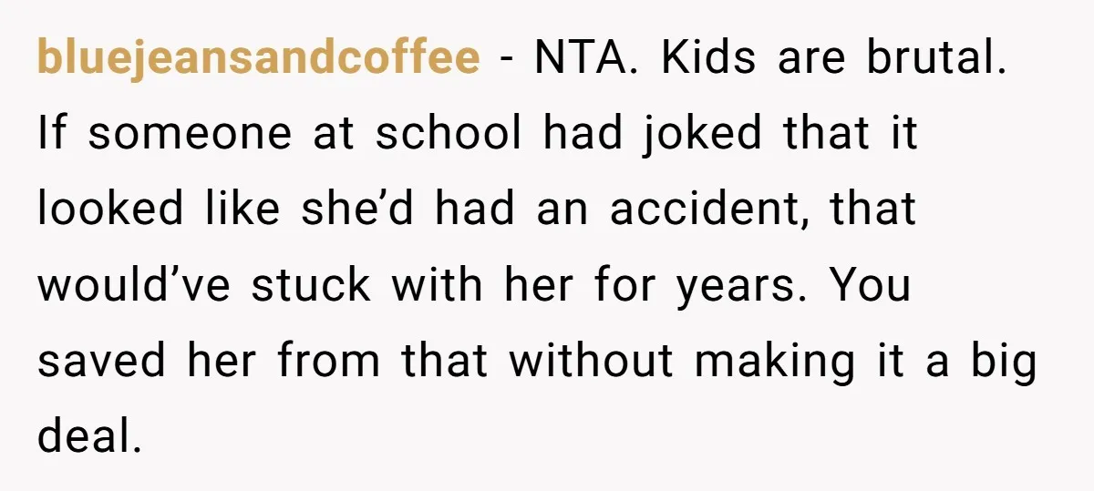 bluejeansandcoffee - NTA. Kids are brutal. If someone at school had joked that it looked like she’d had an accident, that would’ve stuck with her for years. You saved her...