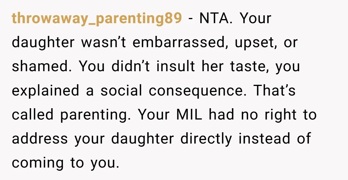 throwaway_parenting89 - NTA. Your daughter wasn’t embarrassed, upset, or shamed. You didn’t insult her taste, you explained a social consequence. That’s called parenting. Your MIL had no right to address...