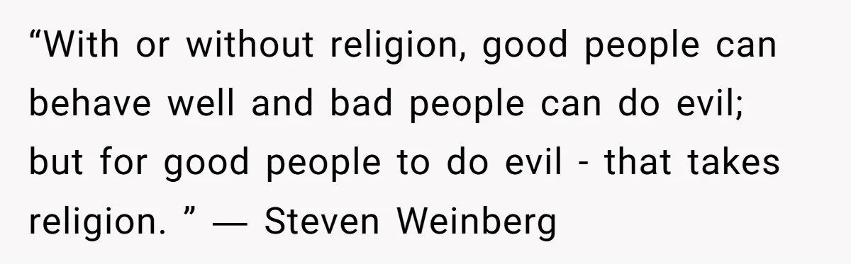 “With or without religion, good people can behave well and bad people can do evil; but for good people to do evil - that takes religion. ” ― Steven Weinberg