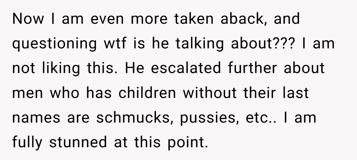 Now I am even more taken aback, and questioning wtf is he talking about??? I am not liking this. He escalated further about men who has children without their last...