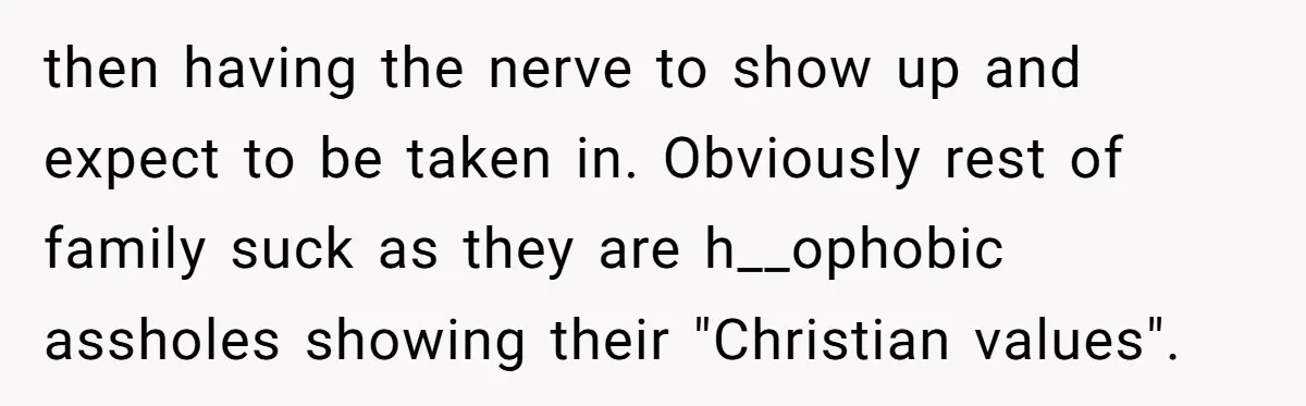 then having the nerve to show up and expect to be taken in. Obviously rest of family suck as they are h__ophobic assholes showing their "Christian values".