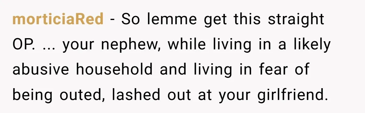 morticiaRed − So lemme get this straight OP. ... your nephew, while living in a likely abusive household and living in fear of being outed, lashed out at your girlfriend.