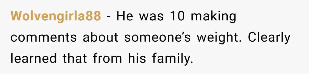 Wolvengirla88 − He was 10 making comments about someone’s weight. Clearly learned that from his family.