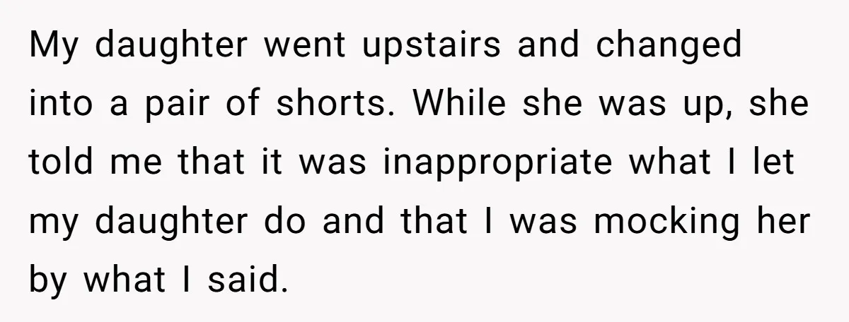 My daughter went upstairs and changed into a pair of shorts. While she was up, she told me that it was inappropriate what I let my daughter do and that...