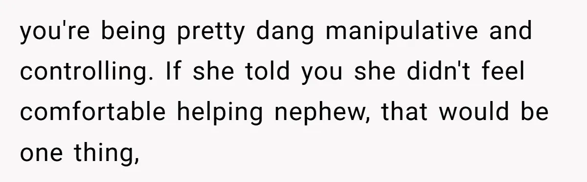 you're being pretty dang manipulative and controlling. If she told you she didn't feel comfortable helping nephew, that would be one thing,