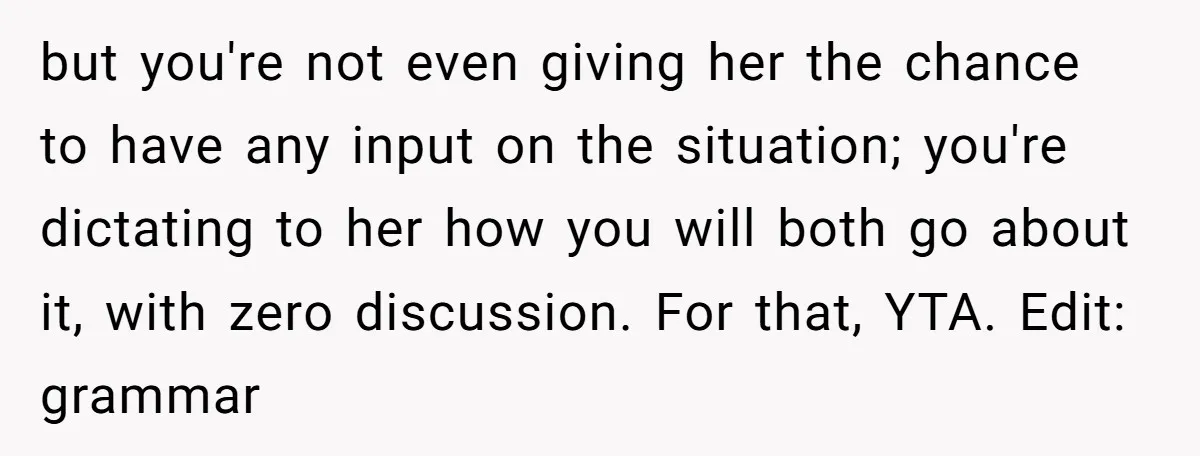 but you're not even giving her the chance to have any input on the situation; you're dictating to her how you will both go about it, with zero discussion. For...