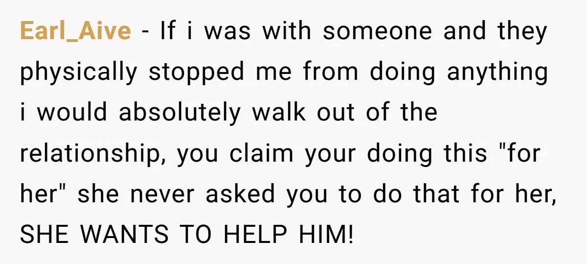 Earl_Aive − If i was with someone and they physically stopped me from doing anything i would absolutely walk out of the relationship, you claim your doing this "for her"...
