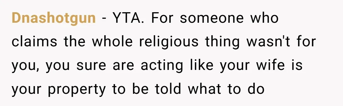 Dnashotgun − YTA. For someone who claims the whole religious thing wasn't for you, you sure are acting like your wife is your property to be told what to do