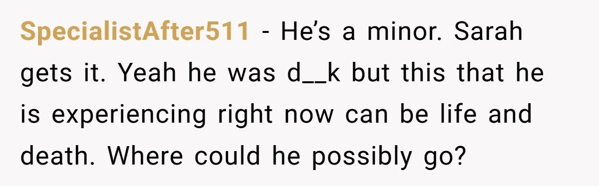 SpecialistAfter511 − He’s a minor. Sarah gets it. Yeah he was d__k but this that he is experiencing right now can be life and death. Where could he possibly go?