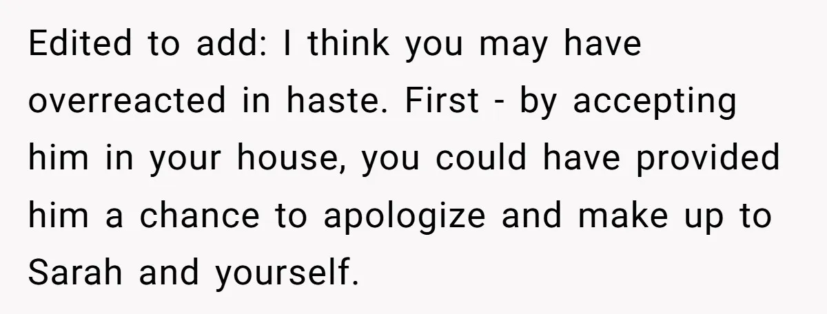 Edited to add: I think you may have overreacted in haste. First - by accepting him in your house, you could have provided him a chance to apologize and make...