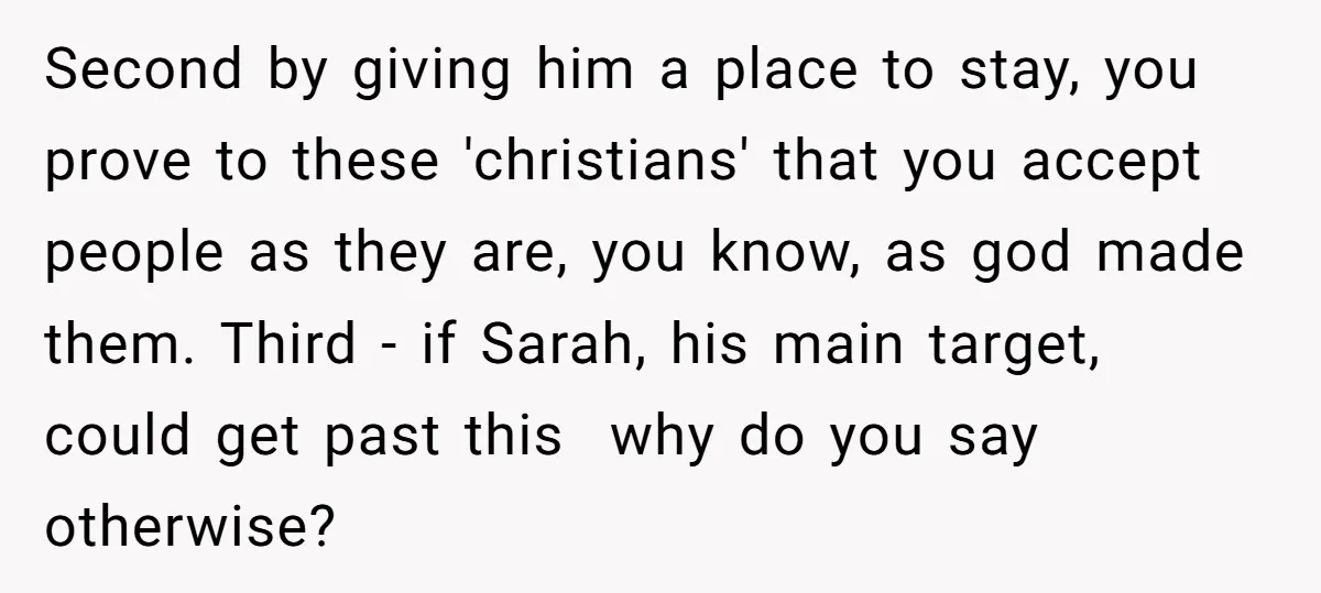 Second by giving him a place to stay, you prove to these 'christians' that you accept people as they are, you know, as god made them. Third - if Sarah,...