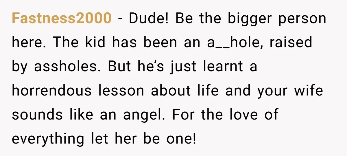 Fastness2000 − Dude! Be the bigger person here. The kid has been an a__hole, raised by assholes. But he’s just learnt a horrendous lesson about life and your wife sounds...