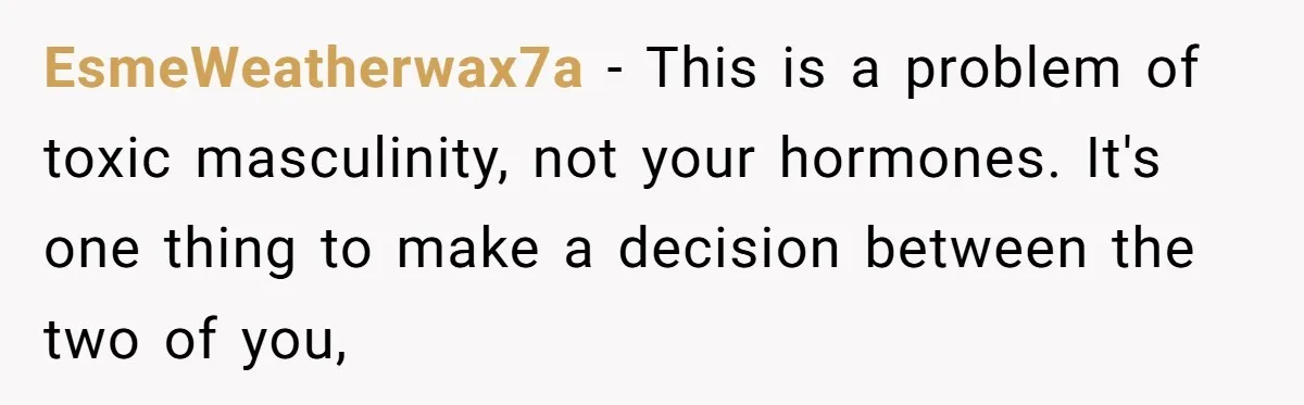 EsmeWeatherwax7a − This is a problem of toxic masculinity, not your hormones. It's one thing to make a decision between the two of you,