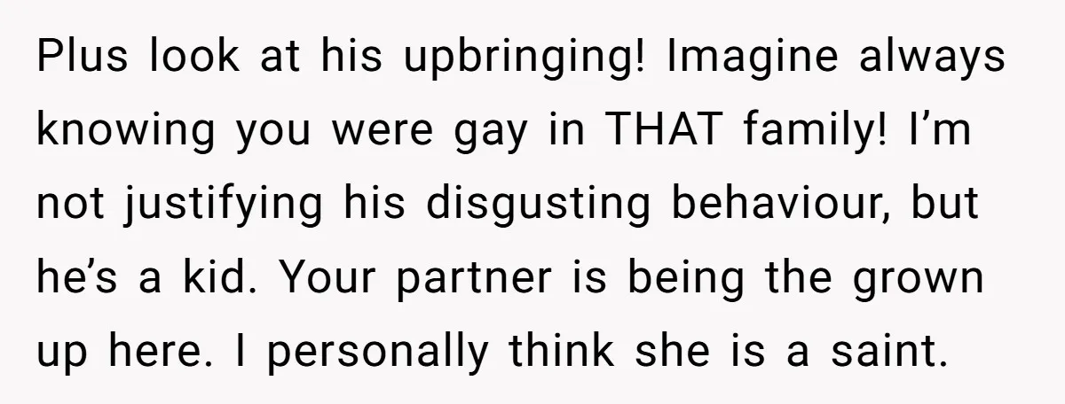 Plus look at his upbringing! Imagine always knowing you were gay in THAT family! I’m not justifying his disgusting behaviour, but he’s a kid. Your partner is being the grown...
