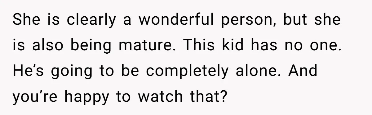 She is clearly a wonderful person, but she is also being mature. This kid has no one. He’s going to be completely alone. And you’re happy to watch that?
