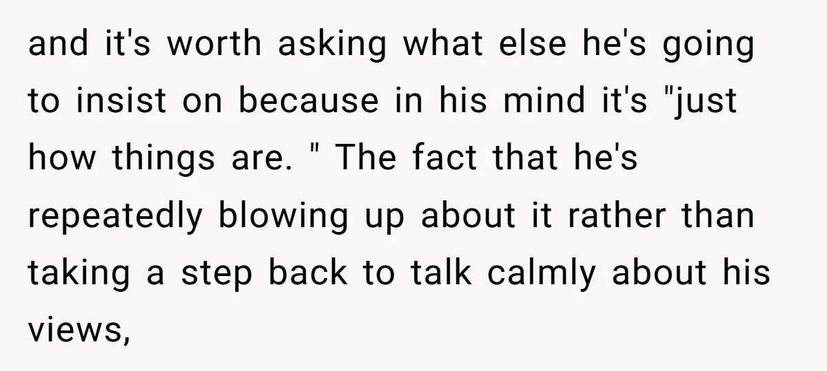 and it's worth asking what else he's going to insist on because in his mind it's "just how things are. " The fact that he's repeatedly blowing up about it...
