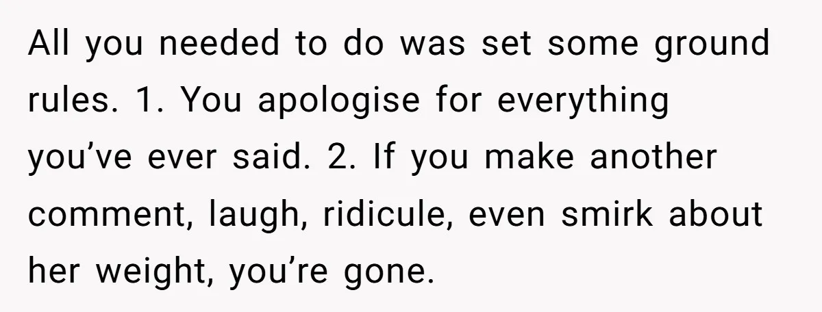 All you needed to do was set some ground rules. 1. You apologise for everything you’ve ever said. 2. If you make another comment, laugh, ridicule, even smirk about her...