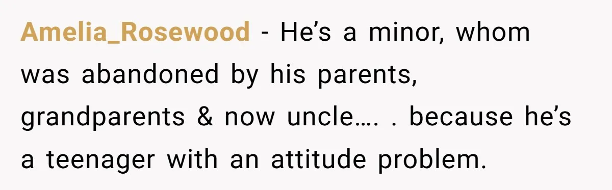 Amelia_Rosewood − He’s a minor, whom was abandoned by his parents, grandparents & now uncle…. . because he’s a teenager with an attitude problem.