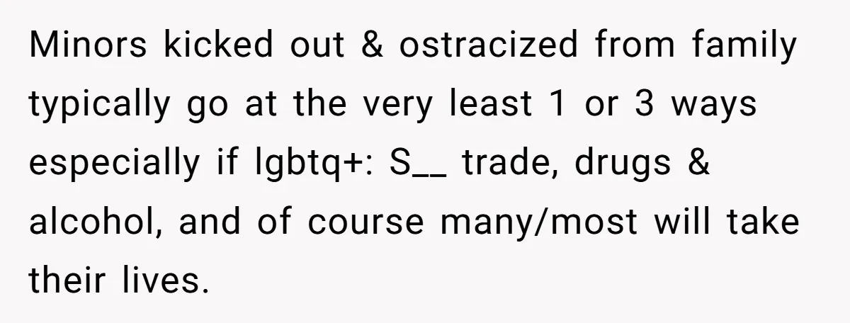 Minors kicked out & ostracized from family typically go at the very least 1 or 3 ways especially if lgbtq+: S__ trade, drugs & alcohol, and of course many/most will...
