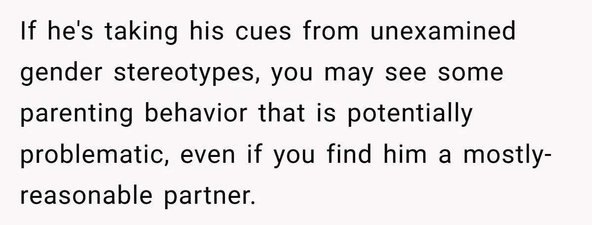 If he's taking his cues from unexamined gender stereotypes, you may see some parenting behavior that is potentially problematic, even if you find him a mostly-reasonable partner.