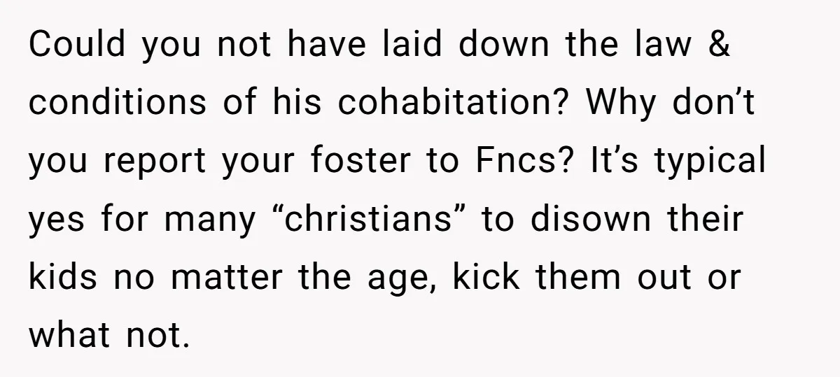 Could you not have laid down the law & conditions of his cohabitation? Why don’t you report your foster to Fncs? It’s typical yes for many “christians” to disown their...