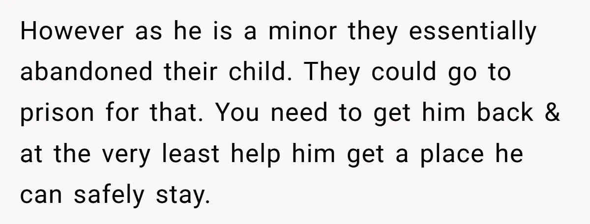 However as he is a minor they essentially abandoned their child. They could go to prison for that. You need to get him back & at the very least help...