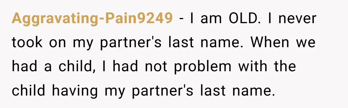 Aggravating-Pain9249 − I am OLD. I never took on my partner's last name. When we had a child, I had not problem with the child having my partner's last name.