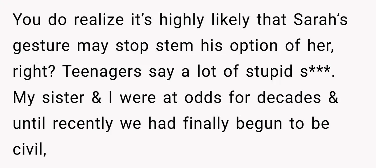 You do realize it’s highly likely that Sarah’s gesture may stop stem his option of her, right? Teenagers say a lot of stupid s***. My sister & I were at...