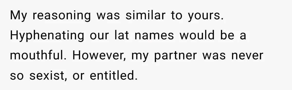 My reasoning was similar to yours. Hyphenating our lat names would be a mouthful. However, my partner was never so sexist, or entitled.