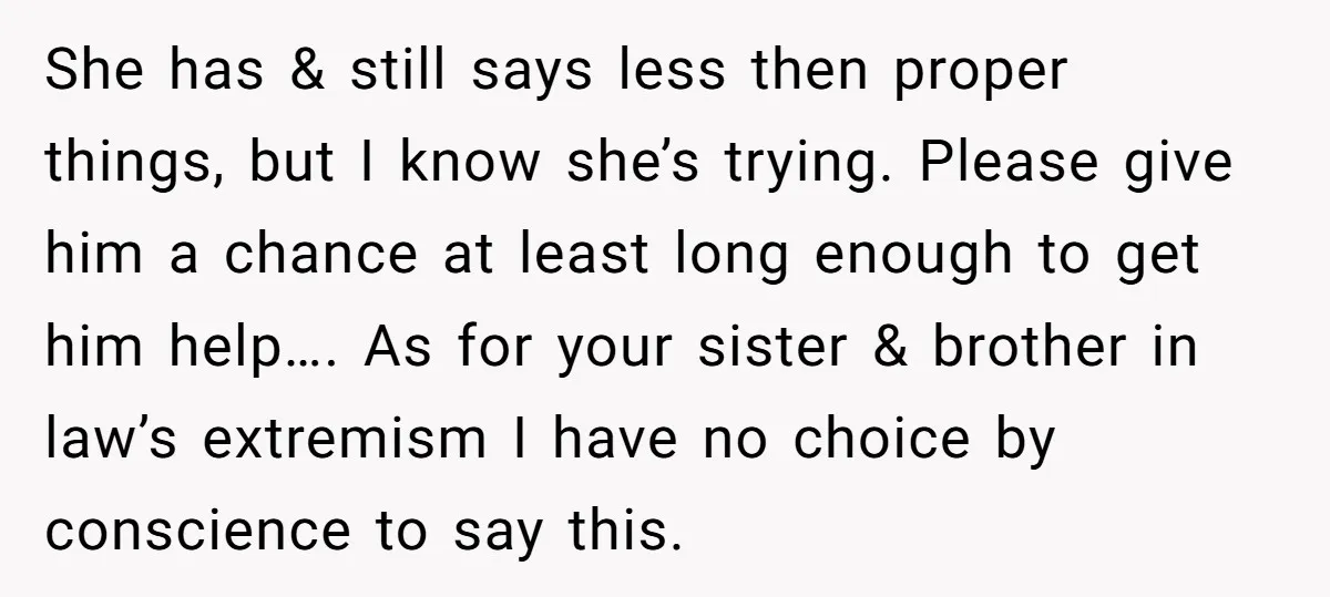 She has & still says less then proper things, but I know she’s trying. Please give him a chance at least long enough to get him help…. As for your...