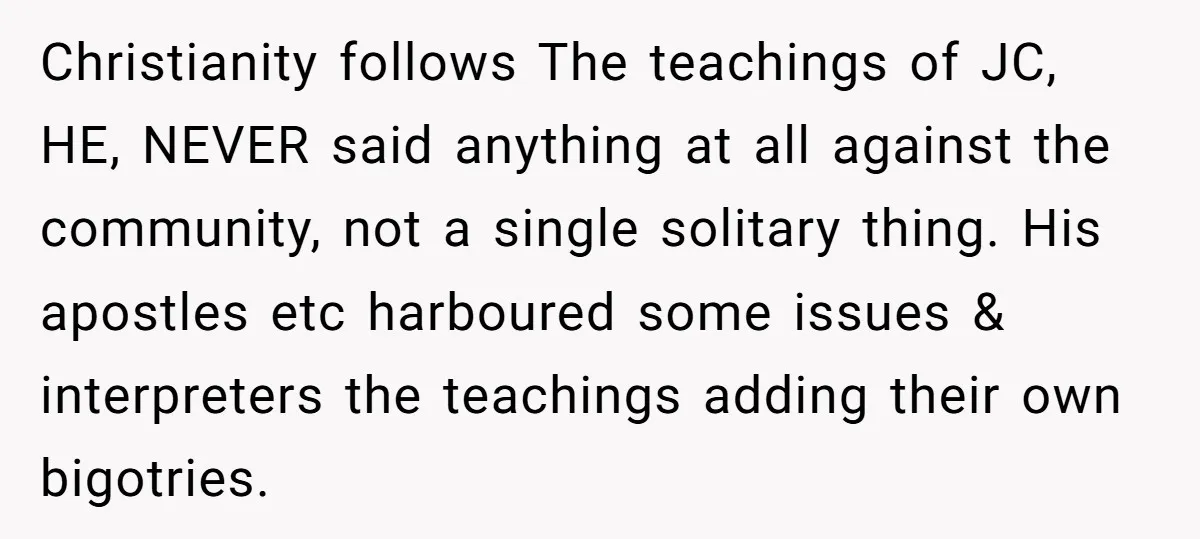 Christianity follows The teachings of JC, HE, NEVER said anything at all against the community, not a single solitary thing. His apostles etc harboured some issues & interpreters the teachings...